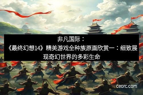 非凡国际:《最终幻想14》精美游戏全种族原画欣赏一:细致展现奇幻世界的多彩生命